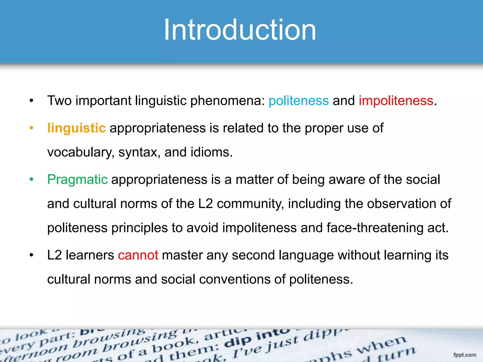 Introduction
• Two important linguistic phenomena: politeness and impoliteness.
• linguistic appropriateness is related to the proper use of
vocabulary, syntax, and idioms.
• Pragmatic appropriateness is a matter of being aware of the social
and cultural norms of the L2 community, including the observation of
politeness principles to avoid impoliteness and face-threatening act.
• L2 learners cannot master any second language without learning its
cultural norms and social conventions of politeness.
 