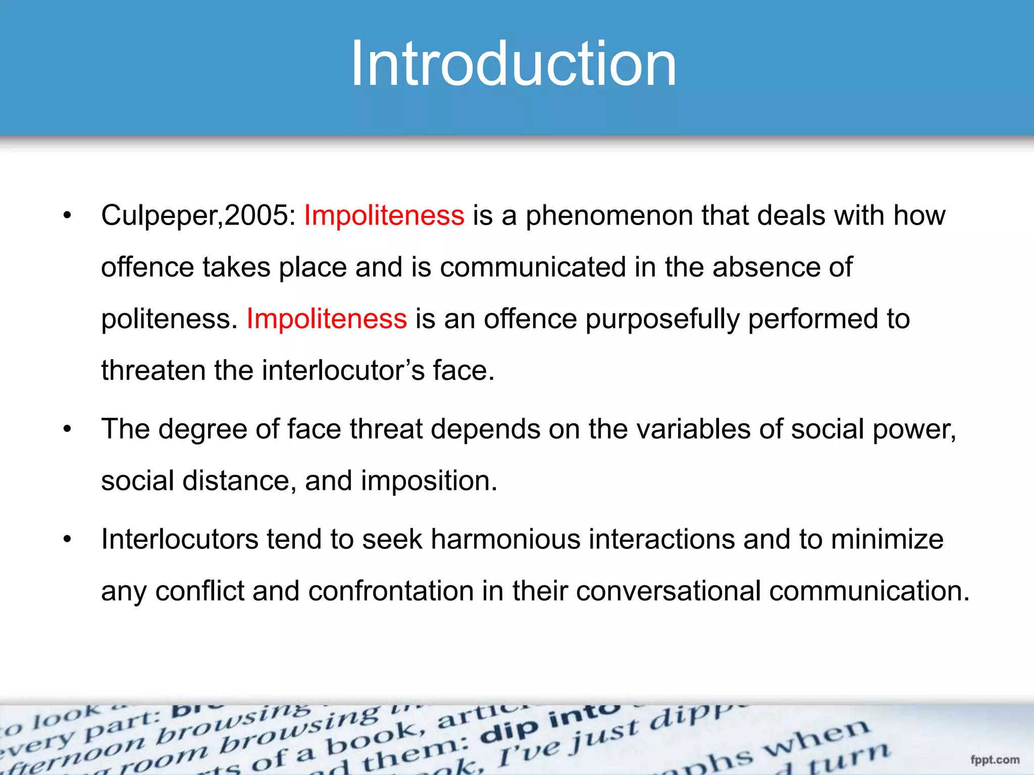 Introduction
• Culpeper,2005: Impoliteness is a phenomenon that deals with how
offence takes place and is communicated in the absence of
politeness. Impoliteness is an offence purposefully performed to
threaten the interlocutor’s face.
• The degree of face threat depends on the variables of social power,
social distance, and imposition.
• Interlocutors tend to seek harmonious interactions and to minimize
any conflict and confrontation in their conversational communication.
 