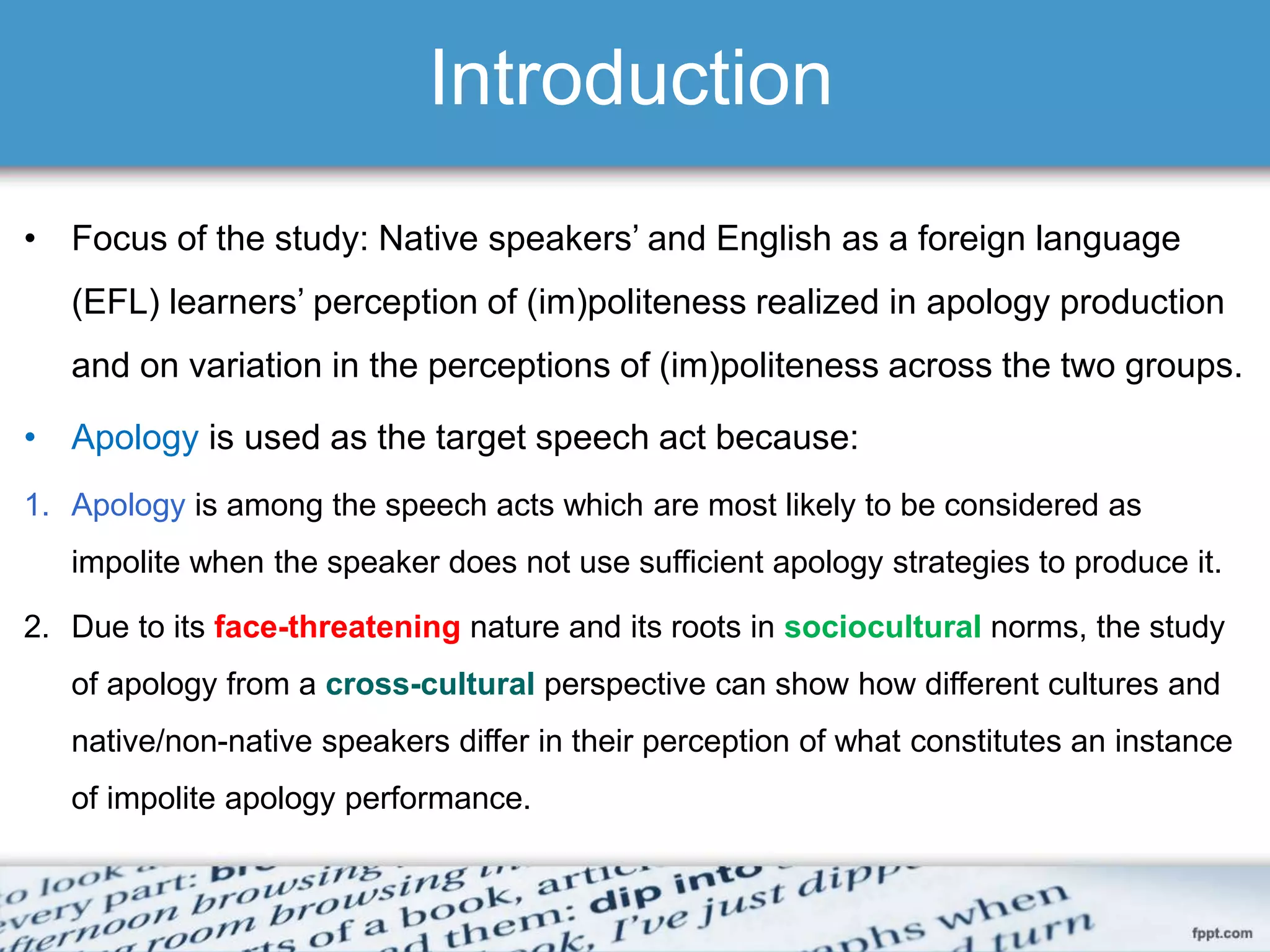 Introduction
• Focus of the study: Native speakers’ and English as a foreign language
(EFL) learners’ perception of (im)politeness realized in apology production
and on variation in the perceptions of (im)politeness across the two groups.
• Apology is used as the target speech act because:
1. Apology is among the speech acts which are most likely to be considered as
impolite when the speaker does not use sufficient apology strategies to produce it.
2. Due to its face-threatening nature and its roots in sociocultural norms, the study
of apology from a cross-cultural perspective can show how different cultures and
native/non-native speakers differ in their perception of what constitutes an instance
of impolite apology performance.
 