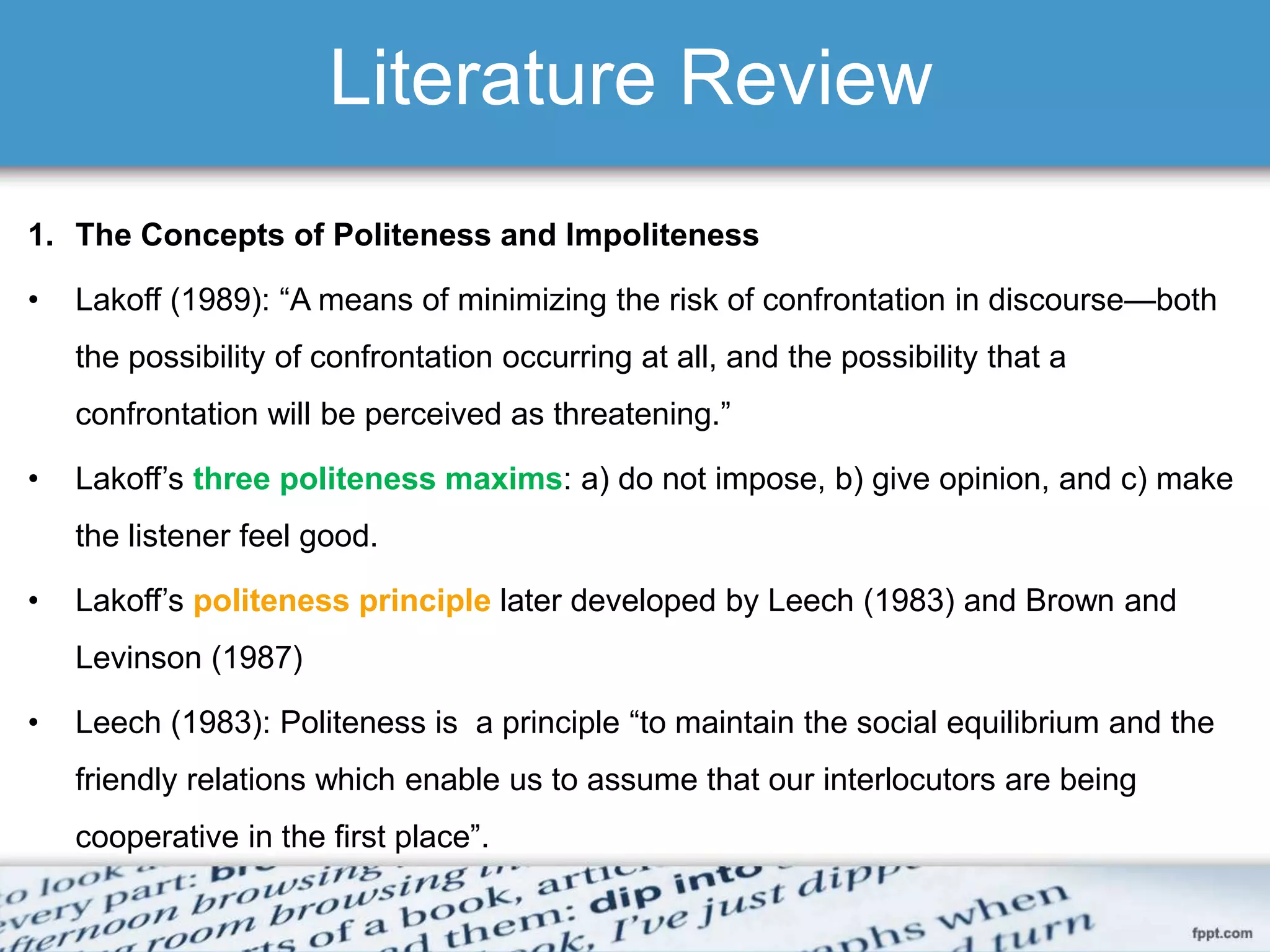 Literature Review
1. The Concepts of Politeness and Impoliteness
• Lakoff (1989): “A means of minimizing the risk of confrontation in discourse—both
the possibility of confrontation occurring at all, and the possibility that a
confrontation will be perceived as threatening.”
• Lakoff’s three politeness maxims: a) do not impose, b) give opinion, and c) make
the listener feel good.
• Lakoff’s politeness principle later developed by Leech (1983) and Brown and
Levinson (1987)
• Leech (1983): Politeness is a principle “to maintain the social equilibrium and the
friendly relations which enable us to assume that our interlocutors are being
cooperative in the first place”.
 