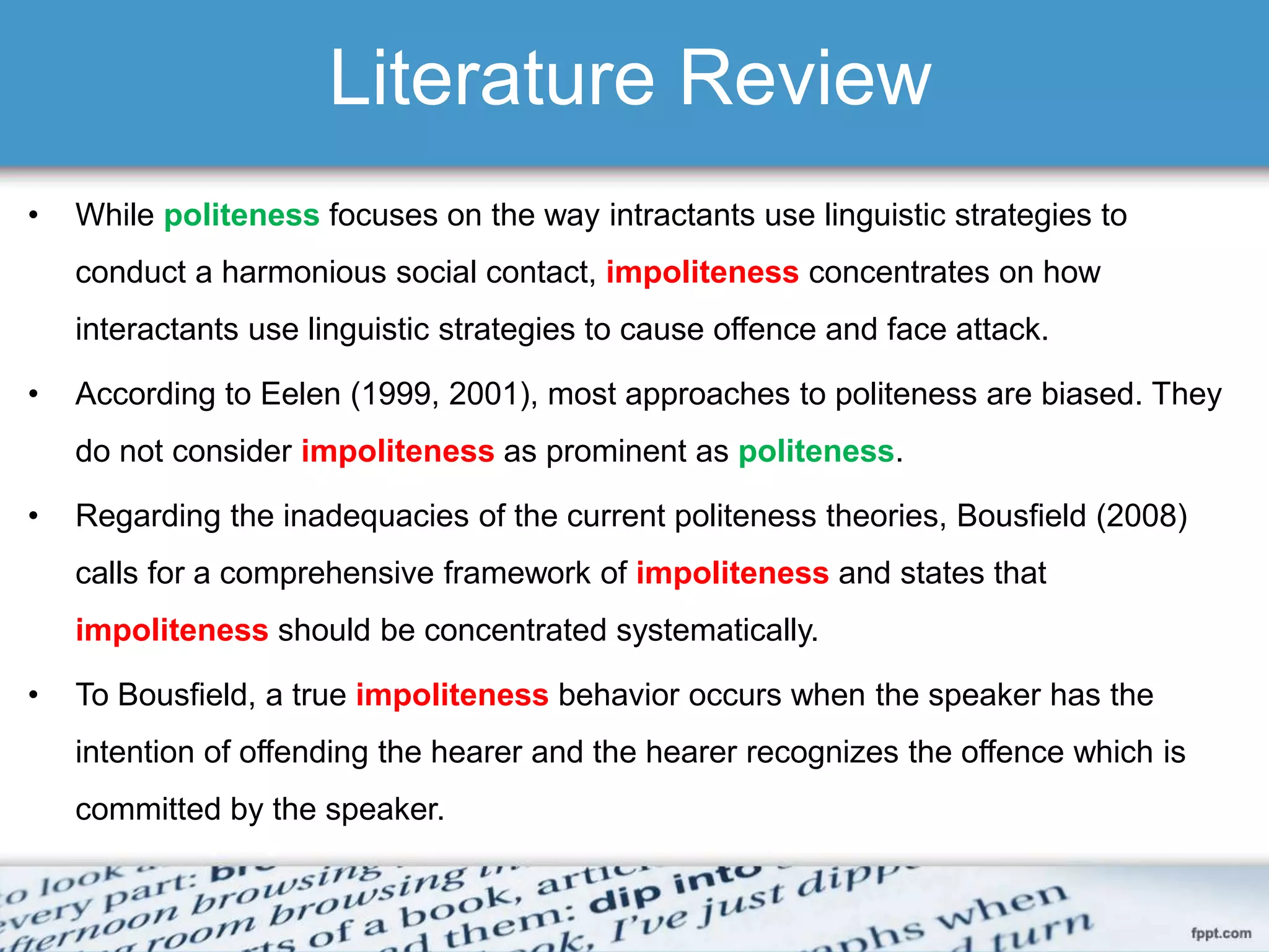 Literature Review
• While politeness focuses on the way intractants use linguistic strategies to
conduct a harmonious social contact, impoliteness concentrates on how
interactants use linguistic strategies to cause offence and face attack.
• According to Eelen (1999, 2001), most approaches to politeness are biased. They
do not consider impoliteness as prominent as politeness.
• Regarding the inadequacies of the current politeness theories, Bousfield (2008)
calls for a comprehensive framework of impoliteness and states that
impoliteness should be concentrated systematically.
• To Bousfield, a true impoliteness behavior occurs when the speaker has the
intention of offending the hearer and the hearer recognizes the offence which is
committed by the speaker.
 