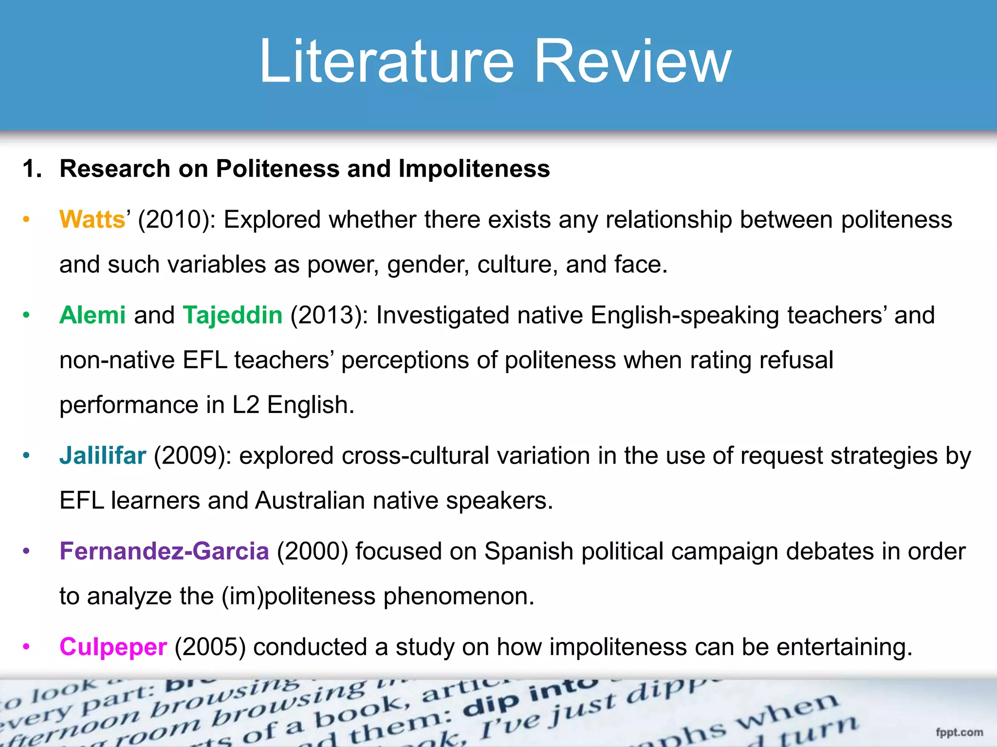 Literature Review
1. Research on Politeness and Impoliteness
• Watts’ (2010): Explored whether there exists any relationship between politeness
and such variables as power, gender, culture, and face.
• Alemi and Tajeddin (2013): Investigated native English-speaking teachers’ and
non-native EFL teachers’ perceptions of politeness when rating refusal
performance in L2 English.
• Jalilifar (2009): explored cross-cultural variation in the use of request strategies by
EFL learners and Australian native speakers.
• Fernandez-Garcia (2000) focused on Spanish political campaign debates in order
to analyze the (im)politeness phenomenon.
• Culpeper (2005) conducted a study on how impoliteness can be entertaining.
 