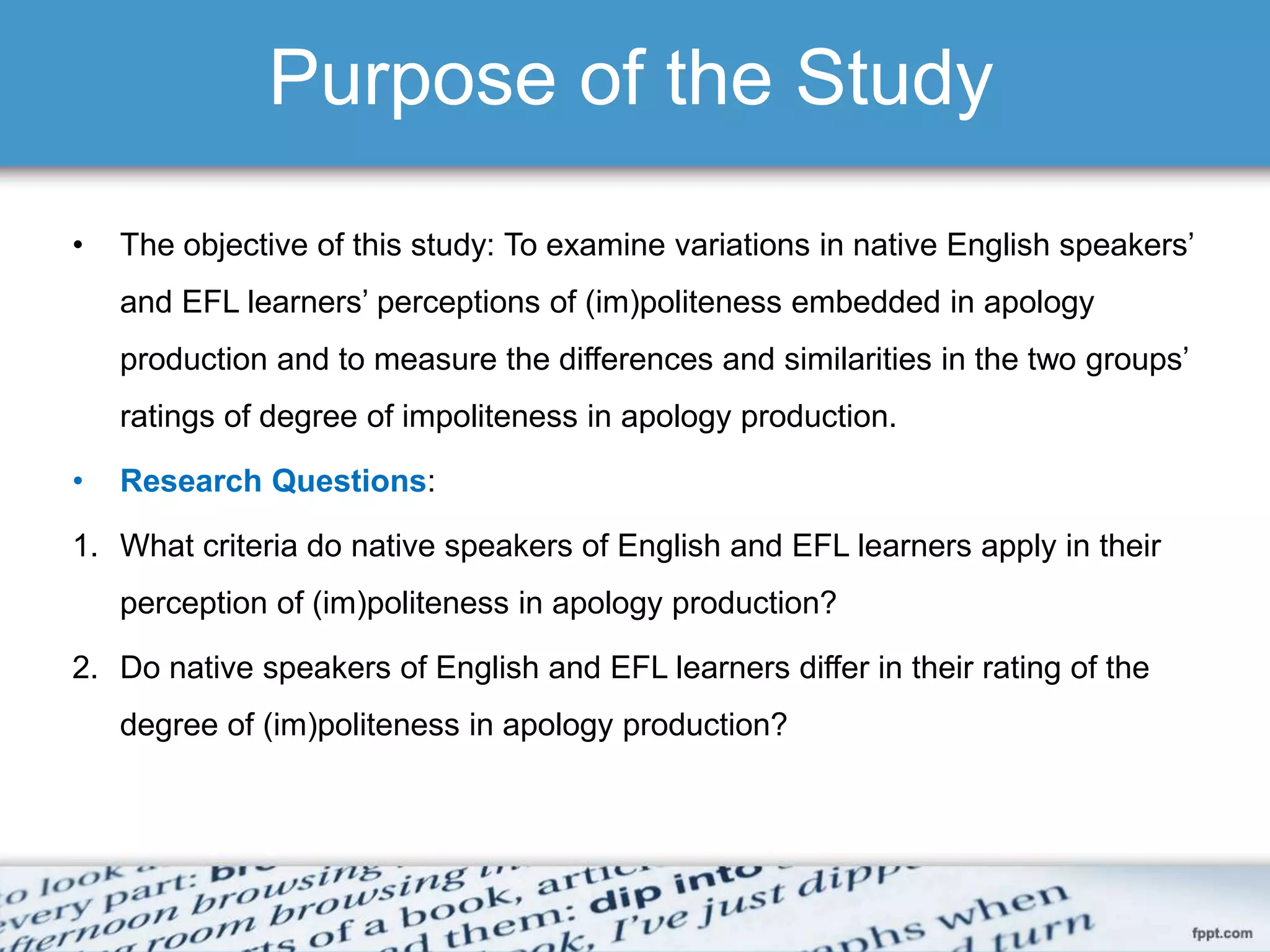 Purpose of the Study
• The objective of this study: To examine variations in native English speakers’
and EFL learners’ perceptions of (im)politeness embedded in apology
production and to measure the differences and similarities in the two groups’
ratings of degree of impoliteness in apology production.
• Research Questions:
1. What criteria do native speakers of English and EFL learners apply in their
perception of (im)politeness in apology production?
2. Do native speakers of English and EFL learners differ in their rating of the
degree of (im)politeness in apology production?
 