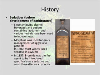History
• Sedatives (before
development of barbiturates)
– Since antiquity, alcohol
beverages and potions
containing laudanum and
various herbals have been used
to induce sleep.
– Morphine was used for quick
management of aggressive
patients
In 1800: most widely used
sedative in asylums
– In 1857: Bromide was the first
agent to be introduced
specifically as a sedative and
soon thereafter as a hypnotic
 