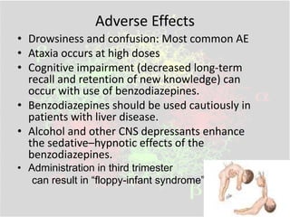 Adverse Effects
• Drowsiness and confusion: Most common AE
• Ataxia occurs at high doses
• Cognitive impairment (decreased long-term
recall and retention of new knowledge) can
occur with use of benzodiazepines.
• Benzodiazepines should be used cautiously in
patients with liver disease.
• Alcohol and other CNS depressants enhance
the sedative–hypnotic effects of the
benzodiazepines.
• Administration in third trimester
can result in “floppy-infant syndrome”
 