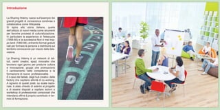 La Sharing Hdemy nasce sull’esempio dei
grandi progetti di conoscenza condivisa e
collaborativa come Wikipedia.
Si ispira alla storia italiana, quella
dell’utilizzo di nuovi media come strumenti
per favorire processi di culturalizzazione.
In particolare le esperienze di Telescuola
(1958-66) e la successiva Non è mai trop-
po tardi (1960-68), entrambi format gratuiti
nati per formare le persone e distribuire sul
territorio conoscenze per mezzo della tele-
visione.
La Sharing Hdemy è un network di isti-
tuti, centri creativi, spazi innovativi che
lavorano ogni giorno per produrre cultura
e innovazione, gruppi che promuovono
il cambiamento nelle competenze e la
formazione di nuove professionalità.
È il caso dei fablab, degli hub creativi, delle
factory che ospitano attività di co-working.
A ognuno di questi posti, su scala nazio-
nale, è stato chiesto di aderire al progetto
e di essere disposti a ospitare lezioni e
workshop di professionisti consorziati che
intendano offrire il proprio contributo in ter-
mini di formazione.
Introduzione
 