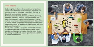 La Sharing Hdemy è una rete consortile, organizzata su
un sito web, che mette in relazione i più importanti cen-
tri creativi su scala nazionale. Ogni centro si iscrive al
Consorzio con un gettone annuale.
Il sito consente ad artisti, designer, architetti, tecnologi,
sociologi, giornalisti, scrittori, cultural manager, digi-
tal artists, musicisti, makers, social innovators, change
makers, comunicatori di scienza e ricercatori di condividere
la propria agenda e segnalare la propria presenza e preno-
tare un intervento, un workshop o una lezione in una città
piuttosto che un’altra.
A quel punto il Centro e lo speaker responsabili possono
richiedere un gettone di presenza (finanziabile in mo-
dalità crowdfunding o per mezzo di un’iscrizione simbo-
lica all’ingresso) o fare la lezione gratuitamente (a titolo
di responsabilità sociale).
Come funziona
 