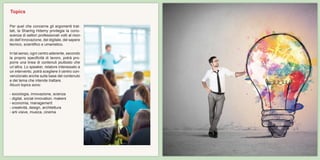 Per quel che concerne gli argomenti trat-
tati, la Sharing Hdemy privilegia la cono-
scenza di settori professionali volti al mon-
do dell’innovazione, del digitale, del sapere
tecnico, scientifico e umanistico.
In tal senso, ogni centro aderente, secondo
la proprio specificità di lavoro, potrà pro-
porre una linea di contenuti piuttosto che
un’altra. Lo speaker, relatore interessato a
un intervento, potrà scegliere il centro con-
venzionato anche sulla base del contenuto
e del tema che intende trattare.
Alcuni topics sono:
- sociologia, innovazione, scienza
- digital, social innovation, makers
- economia, management
- creatività, design, architettura
- arti visive, musica, cinema
Topics
 
