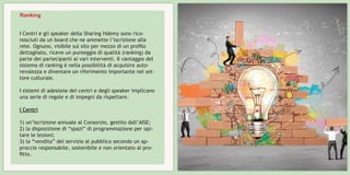 I Centri e gli speaker della Sharing Hdemy sono rico-
nosciuti da un board che ne ammette l’iscrizione alla
rete. Ognuno, visibile sul sito per mezzo di un profilo
dettagliato, riceve un punteggio di qualità (ranking) da
parte dei partecipanti ai vari interventi. Il vantaggio del
sistema di ranking è nella possibilità di acquisire auto-
revolezza e diventare un riferimento importante nel set-
tore culturale.
I sistemi di adesione dei centri e degli speaker implicano
una serie di regole e di impegni da rispettare.
I Centri
1) un’iscrizione annuale al Consorzio, gestito dall’AISE;
2) la disposizione di “spazi” di programmazione per opi-
tare le lezioni;
3) la “vendita” del servizio al pubblico secondo un ap-
proccio responsabile, sostenibile e non orientato al pro-
fitto.
Ranking
 