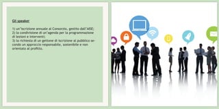 Gli speaker
1) un’iscrizione annuale al Consorzio, gestito dall’AISE;
2) la condivisione di un’agenda per la programmazione
di lezioni e interventi;
3) la richiesta di un gettone di iscrizione al pubblico se-
condo un approccio responsabile, sostenibile e non
orientato al profitto.
 