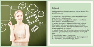 Il sito web
La Sharing Hdemy è un sito web. All’interno del sito sarà
possibile trovare:
1 - profili dei Centri aderenti, con schede approfondite
sulle attività e sulle location;
2 - informazioni sui programmi, lezioni e workshop e
sulle modalità doi partecipazione;
3 - prodili dei relatori, speaker aderenti con relative
informazioni sulle competenze e argomenti trattati
nelle lezioni proposte. Presenza all’interno delle singole
schede docenti di un ranking;
4 - ebook di vario tipo sui temi e argomenti attinenti alla
missione, agli obiettivi e alle attività della Sharing Hd-
emy;
5 - possibilità di seguire corsi online;
6 - convenzioni con i principali servizi di sharing (pernot-
ti e accoglienza, trasporti e viaggi, altro).
 
