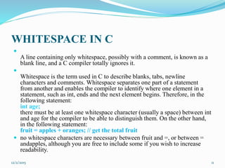 WHITESPACE IN C

A line containing only whitespace, possibly with a comment, is known as a
blank line, and a C compiler totally ignores it.

Whitespace is the term used in C to describe blanks, tabs, newline
characters and comments. Whitespace separates one part of a statement
from another and enables the compiler to identify where one element in a
statement, such as int, ends and the next element begins. Therefore, in the
following statement:
int age;
there must be at least one whitespace character (usually a space) between int
and age for the compiler to be able to distinguish them. On the other hand,
in the following statement:
fruit = apples + oranges; // get the total fruit
 no whitespace characters are necessary between fruit and =, or between =
andapples, although you are free to include some if you wish to increase
readability.
12/2/2015 11
 