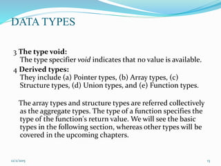 DATA TYPES
3 The type void:
The type specifier void indicates that no value is available.
4 Derived types:
They include (a) Pointer types, (b) Array types, (c)
Structure types, (d) Union types, and (e) Function types.
The array types and structure types are referred collectively
as the aggregate types. The type of a function specifies the
type of the function's return value. We will see the basic
types in the following section, whereas other types will be
covered in the upcoming chapters.
12/2/2015 13
 