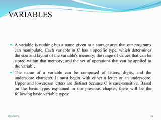 VARIABLES
 A variable is nothing but a name given to a storage area that our programs
can manipulate. Each variable in C has a specific type, which determines
the size and layout of the variable's memory; the range of values that can be
stored within that memory; and the set of operations that can be applied to
the variable.
 The name of a variable can be composed of letters, digits, and the
underscore character. It must begin with either a letter or an underscore.
Upper and lowercase letters are distinct because C is case-sensitive. Based
on the basic types explained in the previous chapter, there will be the
following basic variable types:
12/2/2015 19
 