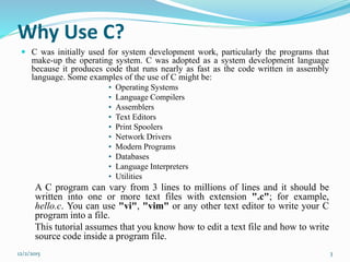 Why Use C?
 C was initially used for system development work, particularly the programs that
make-up the operating system. C was adopted as a system development language
because it produces code that runs nearly as fast as the code written in assembly
language. Some examples of the use of C might be:
• Operating Systems
• Language Compilers
• Assemblers
• Text Editors
• Print Spoolers
• Network Drivers
• Modern Programs
• Databases
• Language Interpreters
• Utilities
A C program can vary from 3 lines to millions of lines and it should be
written into one or more text files with extension ".c"; for example,
hello.c. You can use "vi", "vim" or any other text editor to write your C
program into a file.
This tutorial assumes that you know how to edit a text file and how to write
source code inside a program file.
12/2/2015 3
 