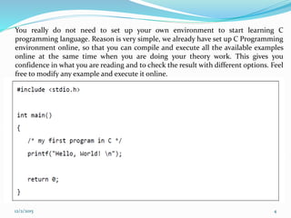 You really do not need to set up your own environment to start learning C
programming language. Reason is very simple, we already have set up C Programming
environment online, so that you can compile and execute all the available examples
online at the same time when you are doing your theory work. This gives you
confidence in what you are reading and to check the result with different options. Feel
free to modify any example and execute it online.
12/2/2015 4
 