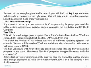 For most of the examples given in this tutorial, you will find the Try it option in our
website code sections at the top right corner that will take you to the online compiler.
So just make use of it and enjoy your learning.
Local Environment Setup
If you want to set up your environment for C programming language, you need the
following two software tools available on your computer, (a) Text Editor and (b) The C
Compiler.
Text Editor
This will be used to type your program. Examples of a few editors include Windows
Notepad, OS Edit command, Brief, Epsilon, EMACS, and vim or vi
The name and version of text editors can vary on different operating systems. For
example, Notepad will be used on Windows, and vim or vi can be used on Windows as
well as on Linux or UNIX.
The files you create with your editor are called the source files and they contain the
program source codes. The source files for C programs are typically named with the
extension ".c".
Before starting your programming, make sure you have one text editor in place and you
have enough experience to write a computer program, save it in a file, compile it and
finally execute it.
12/2/2015 5
 