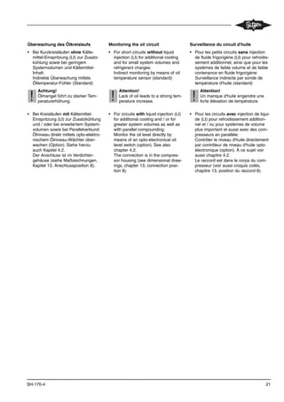 21SH-170-4
Überwachung des Ölkreislaufs
• Bei Kurzkreisläufen ohne Kälte-
mittel-Einspritzung (LI) zur Zusatz-
kühlung sowie bei geringem
Systemvolumen und Kältemittel-
Inhalt:
Indirekte Überwachung mittels
Öltemperatur-Fühler (Standard)
Achtung!
Ölmangel führt zu starker Tem-
peraturerhöhung.
• Bei Kreisläufen mit Kältemittel-
Einspritzung (LI) zur Zusatzkühlung
und / oder bei erweitertem System-
volumen sowie bei Parallelverbund:
Ölniveau direkt mittels opto-elektro-
nischem Ölniveau-Wächter über-
wachen (Option). Siehe hierzu
auch Kapitel 4.2.
Der Anschluss ist im Verdichter-
gehäuse (siehe Maßzeichnungen,
Kapitel 13, Anschlussposition 8).
!!
Monitoring the oil circuit
• For short circuits without liquid
injection (LI) for additional cooling
and for small system volumes and
refrigerant charges:
Indirect monitoring by means of oil
temperature sensor (standard)
Attention!
Lack of oil leads to a strong tem-
perature increase.
• For circuits with liquid injection (LI)
for additional cooling and / or for
greater system volumes as well as
with parallel compounding:
Monitor the oil level directly by
means of an opto-electronical oil
level switch (option). See also
chapter 4.2.
The connection is in the compres-
sor housing (see dimensional draw-
ings, chapter 13, connection posi-
tion 8).
!!
Surveillance du circuit d'huile
• Pour les petits circuits sans injection
de fluide frigorigène (LI) pour refroidis-
sement additionnel, ainsi que pour les
systèmes de faible volume et de faible
contenance en fluide frigorigène:
Surveillance indirecte par sonde de
température d'huile (standard)
Attention!
Un manque d'huile engendre une
forte élévation de température.
• Pour les circuits avec injection de liqui-
de (LI) pour refroidissement addition-
nel et / ou pour systèmes de volume
plus important et aussi avec des com-
presseurs en parallèle:
Contrôler le niveau d'huile directement
par contrôleur de niveau d'huile opto-
électronique (option). À ce sujet voir
aussi chapitre 4.2.
Le raccord est dans le corps du com-
presseur (voir aussi croquis cotés,
chapitre 13, position du raccord 8).
!!
 