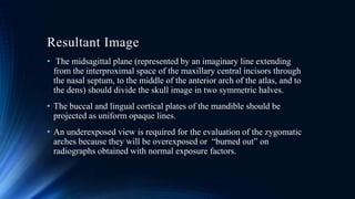 Resultant Image
• The midsagittal plane (represented by an imaginary line extending
from the interproximal space of the maxillary central incisors through
the nasal septum, to the middle of the anterior arch of the atlas, and to
the dens) should divide the skull image in two symmetric halves.
• The buccal and lingual cortical plates of the mandible should be
projected as uniform opaque lines.
• An underexposed view is required for the evaluation of the zygomatic
arches because they will be overexposed or “burned out” on
radiographs obtained with normal exposure factors.
 