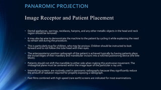 PANAROMIC PROJECTION
Image Receptor and Patient Placement
• Dental appliances, earrings, necklaces, hairpins, and any other metallic objects in the head and neck
region should be removed.
• It may also be wise to demonstrate the machine to the patient by cycling it while explaining the need
to remain still during the procedure.
• This is particularly true for children, who may be anxious. Children should be instructed to look
forward and to not follow the tube head with their eyes.
• The anteroposterior position radiograph of the patient is achieved typically by having patients place
the incisal edges of their maxillary and mandibular incisors into a notched positioning device (the bite
block).
• Patients should not shift the mandible to either side when making this protrusive movement. The
midsagittal plane must be centered within the image layer of the particular x-ray unit.
• Intensifying screens are routinely used in panoramic radiography because they significantly reduce
the amount of radiation required for properly exposing a radiograph.
• Fast films combined with high-speed (rare earth) screens are indicated for most examinations.
 