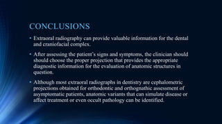 CONCLUSIONS
• Extraoral radiography can provide valuable information for the dental
and craniofacial complex.
• After assessing the patient’s signs and symptoms, the clinician should
should choose the proper projection that provides the appropriate
diagnostic information for the evaluation of anatomic structures in
question.
• Although most extraoral radiographs in dentistry are cephalometric
projections obtained for orthodontic and orthognathic assessment of
asymptomatic patients, anatomic variants that can simulate disease or
affect treatment or even occult pathology can be identified.
 