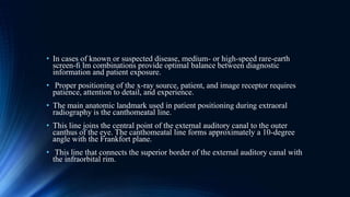 • In cases of known or suspected disease, medium- or high-speed rare-earth
screen-ﬁ lm combinations provide optimal balance between diagnostic
information and patient exposure.
• Proper positioning of the x-ray source, patient, and image receptor requires
patience, attention to detail, and experience.
• The main anatomic landmark used in patient positioning during extraoral
radiography is the canthomeatal line.
• This line joins the central point of the external auditory canal to the outer
canthus of the eye. The canthomeatal line forms approximately a 10-degree
angle with the Frankfort plane.
• This line that connects the superior border of the external auditory canal with
the infraorbital rim.
 