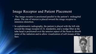 Image Receptor and Patient Placement
• The image receptor is positioned parallel to the patient’s midsagittal
plane. The site of interest is placed toward the image receptor to
minimize distortion.
• In cephalometric radiography, the patient is placed with the left side
toward the image receptor (U.S. standards), and a wedge ﬁlter at the
tube head is positioned over the anterior aspect of the beam to absorb
some of the radiation and to allow visualization of soft tissues of the
face.
 