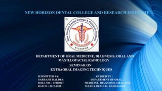 NEW HORIZON DENTAL COLLEGE AND RESEARCH INSTITUTE
DEPARTMENT OF ORAL MEDICINE, DIAGNOSIS, ORALAND
MAXILLOFACIAL RADIOLOGY
SEMINAR ON
EXTRAORAL IMAGING TECHNIQUES
SUBMITTED BY: GUIDED BY :
SARBAJIT HALDER DEPARTMENT OF ORAL
ROLL NO. : 15110067 MEDICINE, DIAGNOSIS, ORALAND
BATCH : 2017-2018 MAXILLOFACIAL RADIOLOGY
 