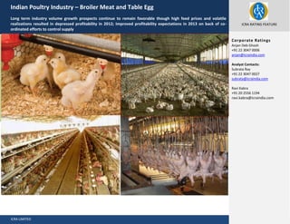 Indian Poultry Industry – Broiler Meat and Table Egg
Long term industry volume growth prospects continue to remain favorable though high feed prices and volatile
realizations resulted in depressed profitability in 2012; Improved profitability expectations in 2013 on back of coordinated efforts to control supply

ICRA RATING FEATURE

October 2012

Corporate Ratings
Anjan Deb Ghosh
+91 22 3047 0006
anjan@icraindia.com
Analyst Contacts:
Subrata Ray
+91 22 3047 0027
subrata@icraindia.com
Ravi Kabra
+91 20 2556 1194
ravi.kabra@icraindia.com

ICRA LIMITED

May 2013

 