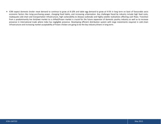 ICRA expect domestic broiler meat demand to continue to grow at 8-10% and table egg demand to grow at 4-5% in long term on back of favourable socio
economic factors like rising purchasing power, changing food habits, and increasing urbanization. Key challenges faced by industry include high feed costs,
inadequate cold chain and transportation infrastructure, high vulnerability to disease outbreaks and highly volatile realizations affecting cash flows. Transition
from a predominantly live bird/wet market to a chilled/frozen market is crucial for the future expansion of domestic poultry industry as well as to increase
presence in international trade where India has negligible presence. Developing efficient distribution system with large investments required in cold chain
infrastructure and increasing market acceptability of frozen chicken are going to be the key industry drivers in long term.

ICRA LIMITED

May 2013

 