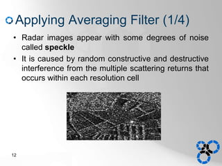 Applying Averaging Filter (1/4)
• Radar images appear with some degrees of noise
called speckle
• It is caused by random constructive and destructive
interference from the multiple scattering returns that
occurs within each resolution cell
12
 