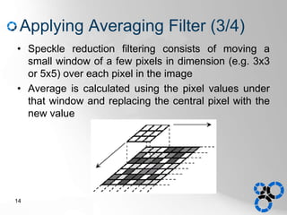 Applying Averaging Filter (3/4)
• Speckle reduction filtering consists of moving a
small window of a few pixels in dimension (e.g. 3x3
or 5x5) over each pixel in the image
• Average is calculated using the pixel values under
that window and replacing the central pixel with the
new value
14
 