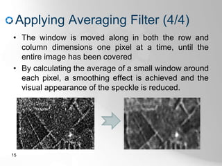 Applying Averaging Filter (4/4)
• The window is moved along in both the row and
column dimensions one pixel at a time, until the
entire image has been covered
• By calculating the average of a small window around
each pixel, a smoothing effect is achieved and the
visual appearance of the speckle is reduced.
15
 