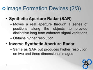 Image Formation Devices (2/3)
• Synthetic Aperture Radar (SAR)
– Moves a real aperture through a series of
positions along the objects to provide
distinctive long term coherent signal variations
– Obtains higher resolution
• Inverse Synthetic Aperture Radar
– Same as SAR but produces higher resolution
on two and three dimensional images
7
 