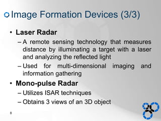 Image Formation Devices (3/3)
• Laser Radar
– A remote sensing technology that measures
distance by illuminating a target with a laser
and analyzing the reflected light
– Used for multi-dimensional imaging and
information gathering
• Mono-pulse Radar
– Utilizes ISAR techniques
– Obtains 3 views of an 3D object
8
 