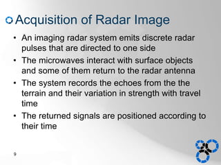 Acquisition of Radar Image
• An imaging radar system emits discrete radar
pulses that are directed to one side
• The microwaves interact with surface objects
and some of them return to the radar antenna
• The system records the echoes from the the
terrain and their variation in strength with travel
time
• The returned signals are positioned according to
their time
9
 