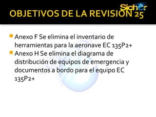  Anexo F Se elimina el inventario de
herramientas para la aeronave EC 135P2+
 Anexo H Se elimina el diagrama de
distribución de equipos de emergencia y
documentos a bordo para el equipo EC
135P2+
 