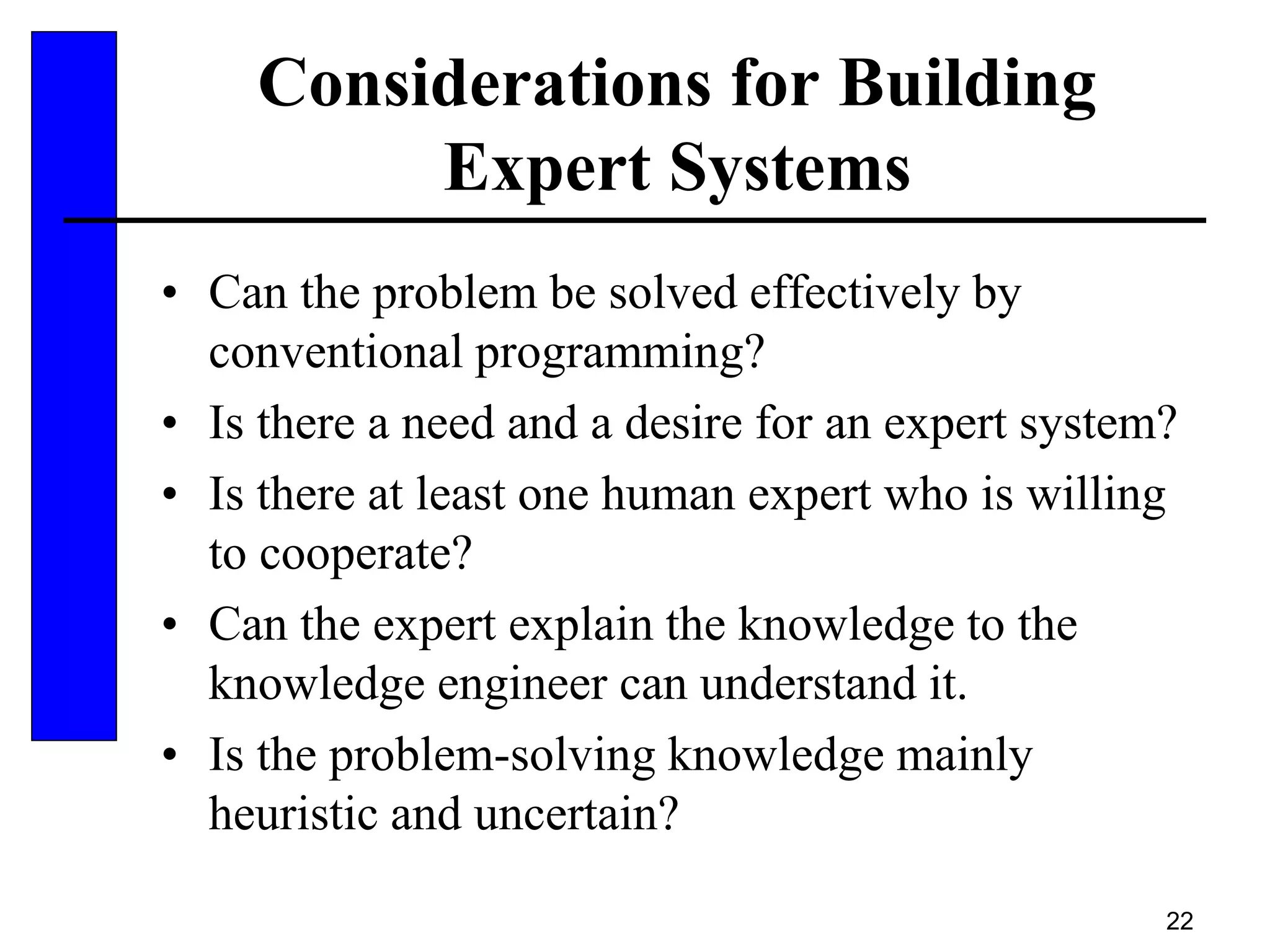 22
Considerations for Building
Expert Systems
• Can the problem be solved effectively by
conventional programming?
• Is there a need and a desire for an expert system?
• Is there at least one human expert who is willing
to cooperate?
• Can the expert explain the knowledge to the
knowledge engineer can understand it.
• Is the problem-solving knowledge mainly
heuristic and uncertain?
 