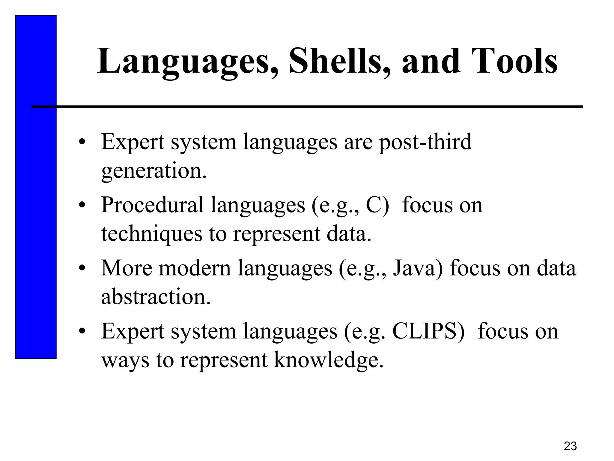 23
Languages, Shells, and Tools
• Expert system languages are post-third
generation.
• Procedural languages (e.g., C) focus on
techniques to represent data.
• More modern languages (e.g., Java) focus on data
abstraction.
• Expert system languages (e.g. CLIPS) focus on
ways to represent knowledge.
 