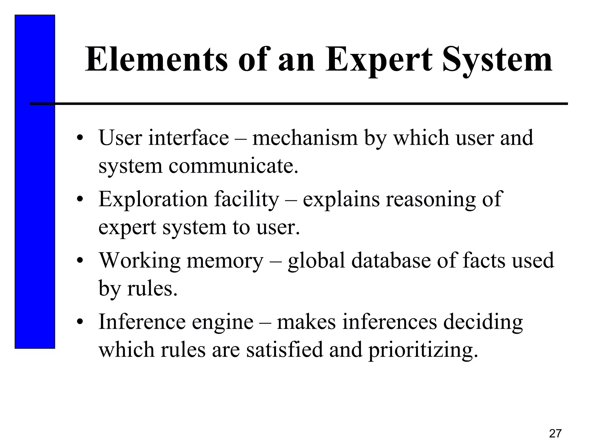 27
Elements of an Expert System
• User interface – mechanism by which user and
system communicate.
• Exploration facility – explains reasoning of
expert system to user.
• Working memory – global database of facts used
by rules.
• Inference engine – makes inferences deciding
which rules are satisfied and prioritizing.
 