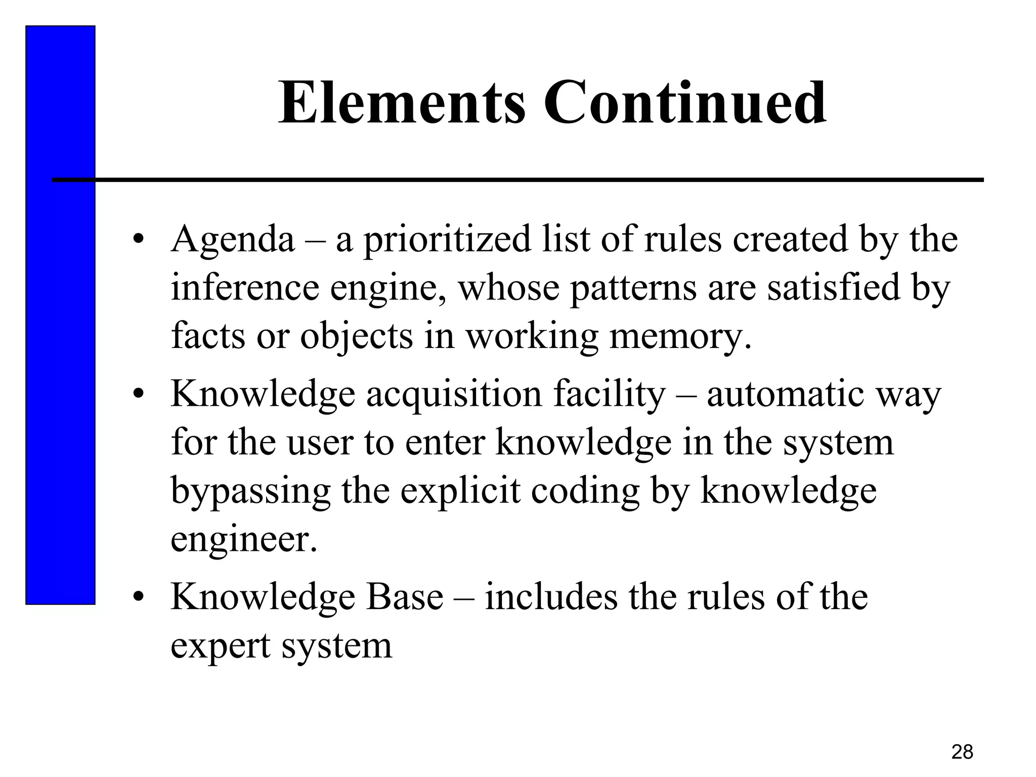 28
Elements Continued
• Agenda – a prioritized list of rules created by the
inference engine, whose patterns are satisfied by
facts or objects in working memory.
• Knowledge acquisition facility – automatic way
for the user to enter knowledge in the system
bypassing the explicit coding by knowledge
engineer.
• Knowledge Base – includes the rules of the
expert system
 