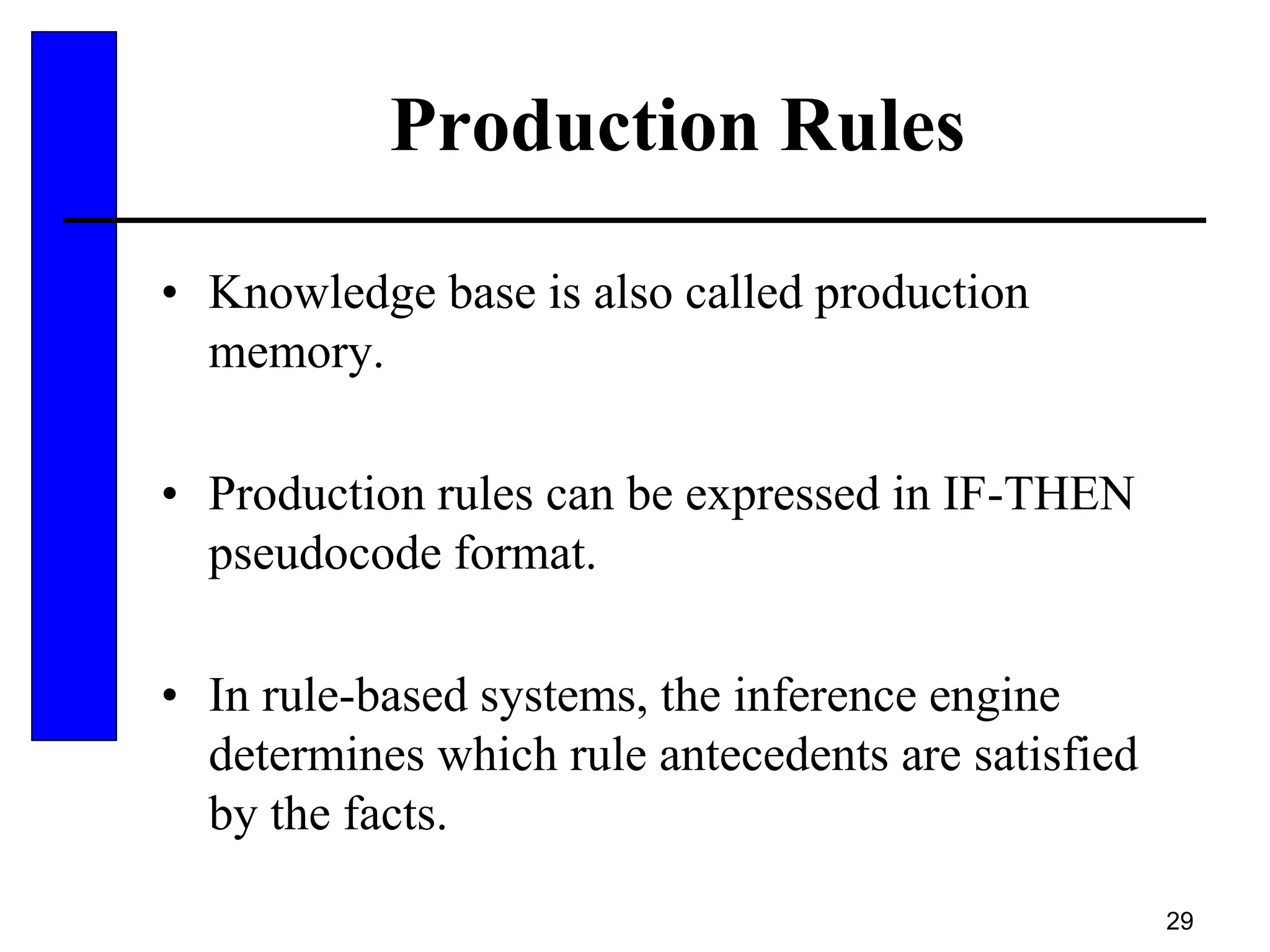 29
Production Rules
• Knowledge base is also called production
memory.
• Production rules can be expressed in IF-THEN
pseudocode format.
• In rule-based systems, the inference engine
determines which rule antecedents are satisfied
by the facts.
 