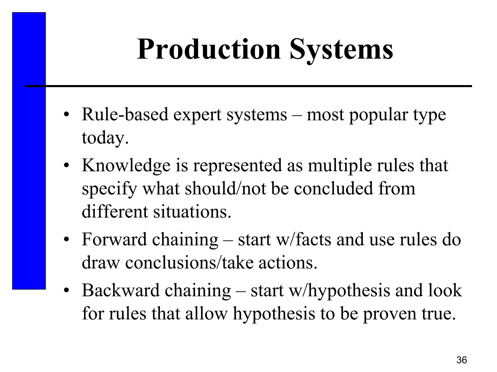 36
Production Systems
• Rule-based expert systems – most popular type
today.
• Knowledge is represented as multiple rules that
specify what should/not be concluded from
different situations.
• Forward chaining – start w/facts and use rules do
draw conclusions/take actions.
• Backward chaining – start w/hypothesis and look
for rules that allow hypothesis to be proven true.
 