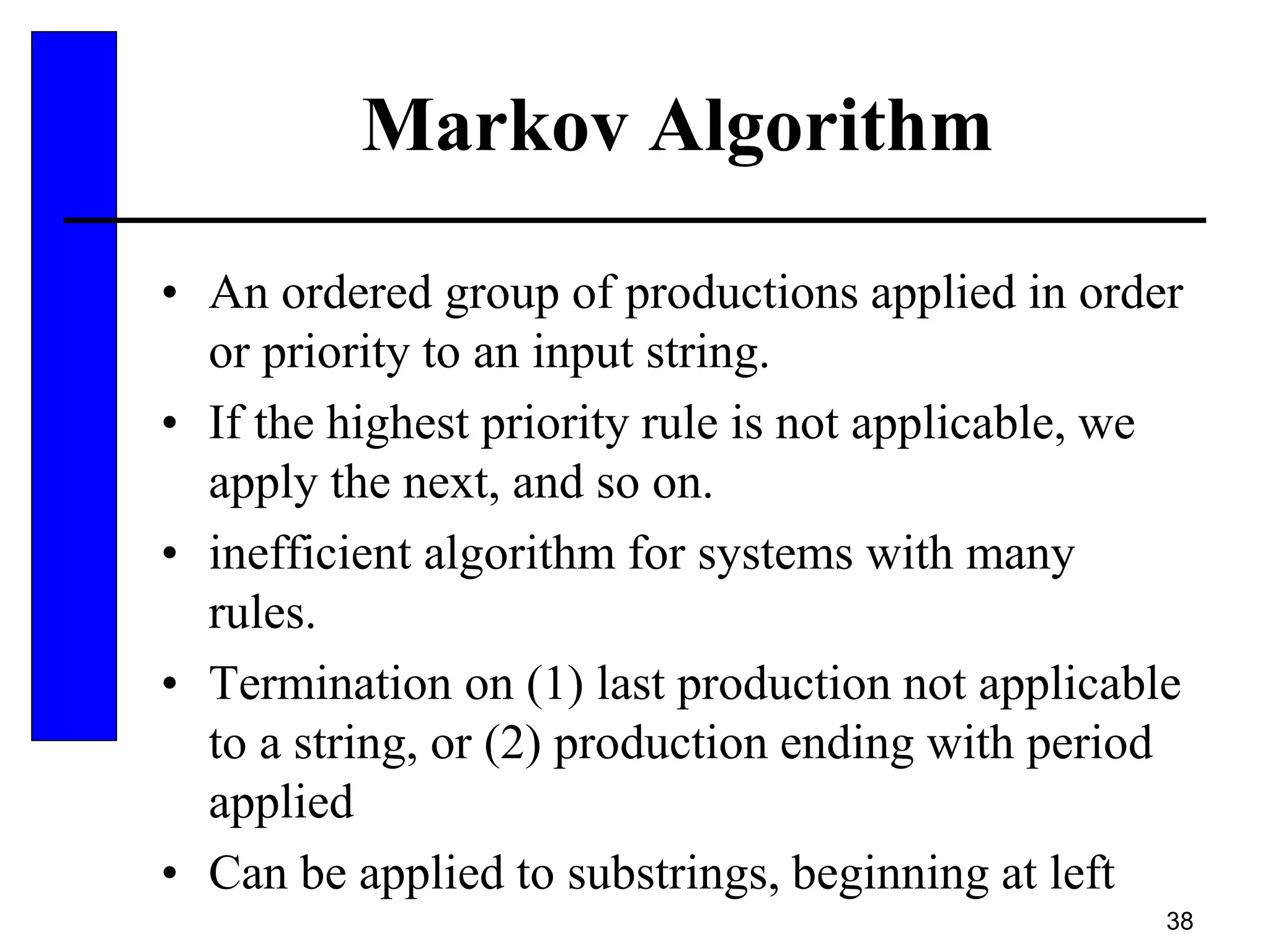 38
Markov Algorithm
• An ordered group of productions applied in order
or priority to an input string.
• If the highest priority rule is not applicable, we
apply the next, and so on.
• inefficient algorithm for systems with many
rules.
• Termination on (1) last production not applicable
to a string, or (2) production ending with period
applied
• Can be applied to substrings, beginning at left
 