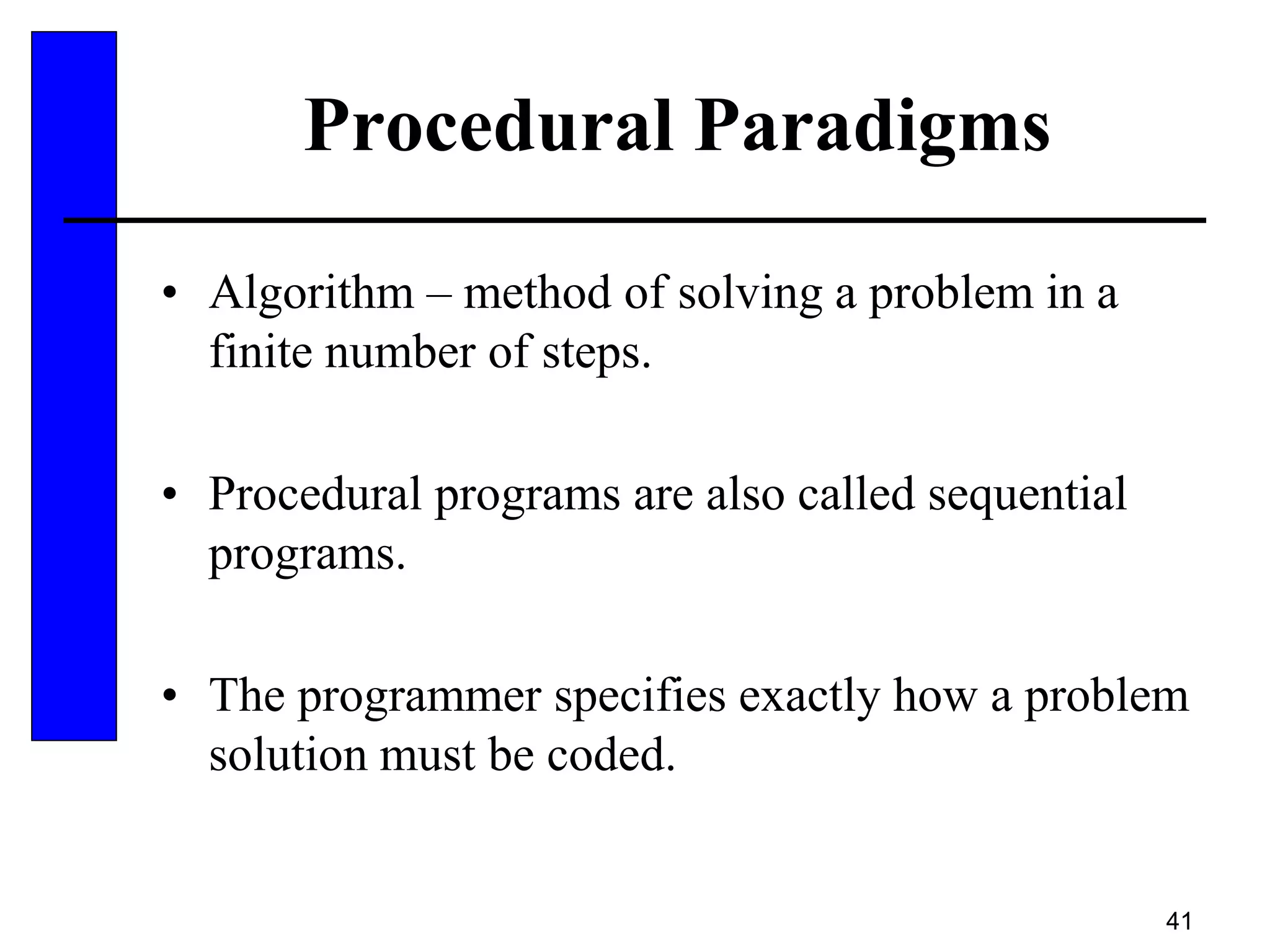 41
Procedural Paradigms
• Algorithm – method of solving a problem in a
finite number of steps.
• Procedural programs are also called sequential
programs.
• The programmer specifies exactly how a problem
solution must be coded.
 