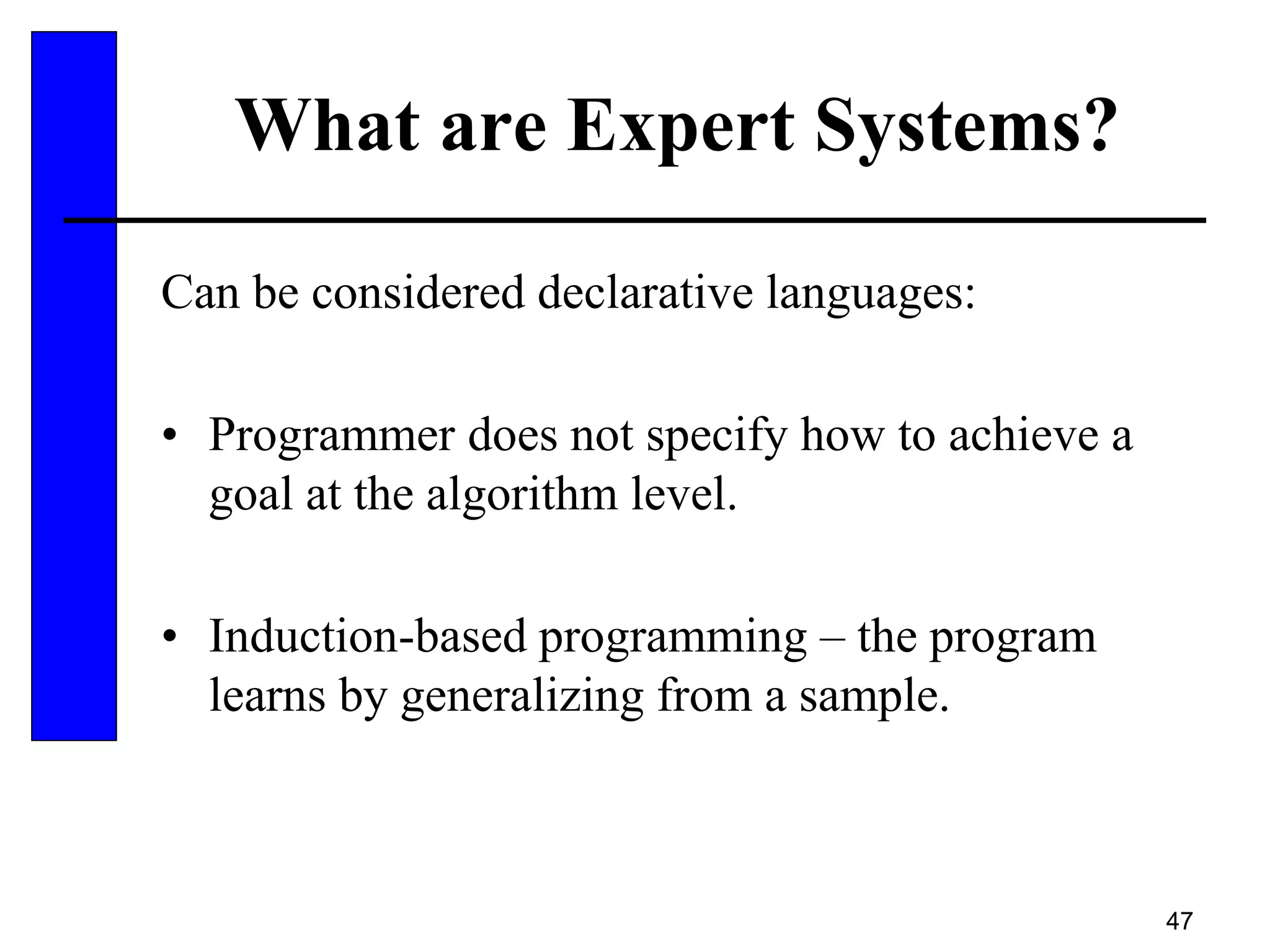 47
What are Expert Systems?
Can be considered declarative languages:
• Programmer does not specify how to achieve a
goal at the algorithm level.
• Induction-based programming – the program
learns by generalizing from a sample.
 