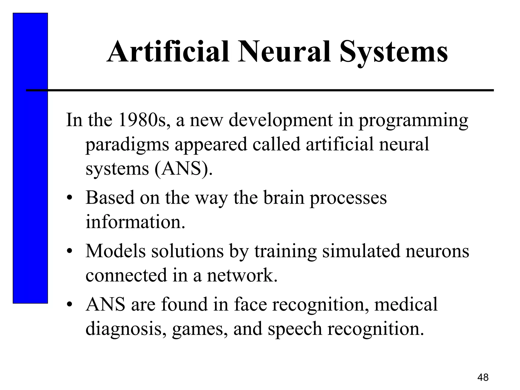 48
Artificial Neural Systems
In the 1980s, a new development in programming
paradigms appeared called artificial neural
systems (ANS).
• Based on the way the brain processes
information.
• Models solutions by training simulated neurons
connected in a network.
• ANS are found in face recognition, medical
diagnosis, games, and speech recognition.
 