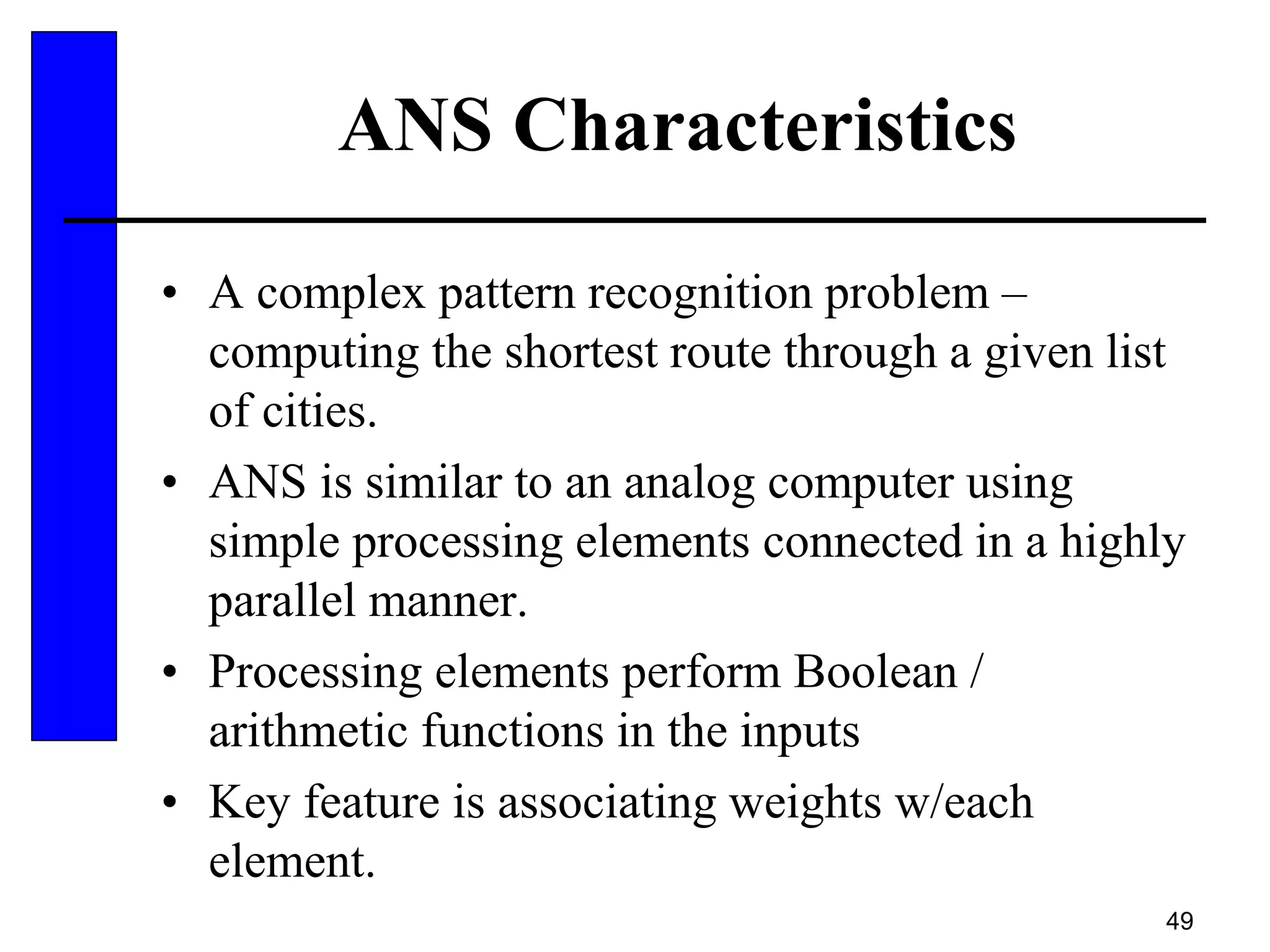 49
ANS Characteristics
• A complex pattern recognition problem –
computing the shortest route through a given list
of cities.
• ANS is similar to an analog computer using
simple processing elements connected in a highly
parallel manner.
• Processing elements perform Boolean /
arithmetic functions in the inputs
• Key feature is associating weights w/each
element.
 