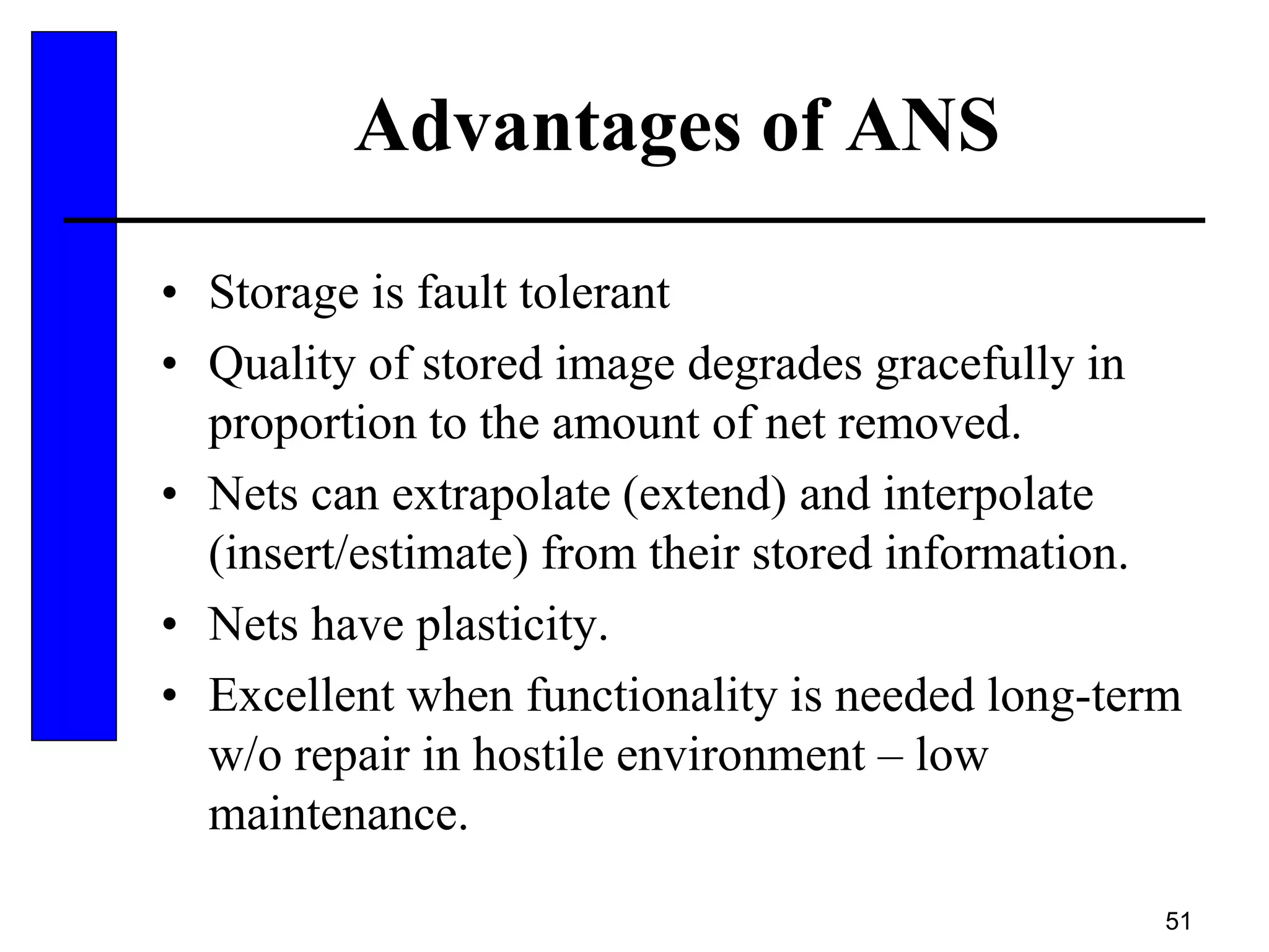 51
Advantages of ANS
• Storage is fault tolerant
• Quality of stored image degrades gracefully in
proportion to the amount of net removed.
• Nets can extrapolate (extend) and interpolate
(insert/estimate) from their stored information.
• Nets have plasticity.
• Excellent when functionality is needed long-term
w/o repair in hostile environment – low
maintenance.
 