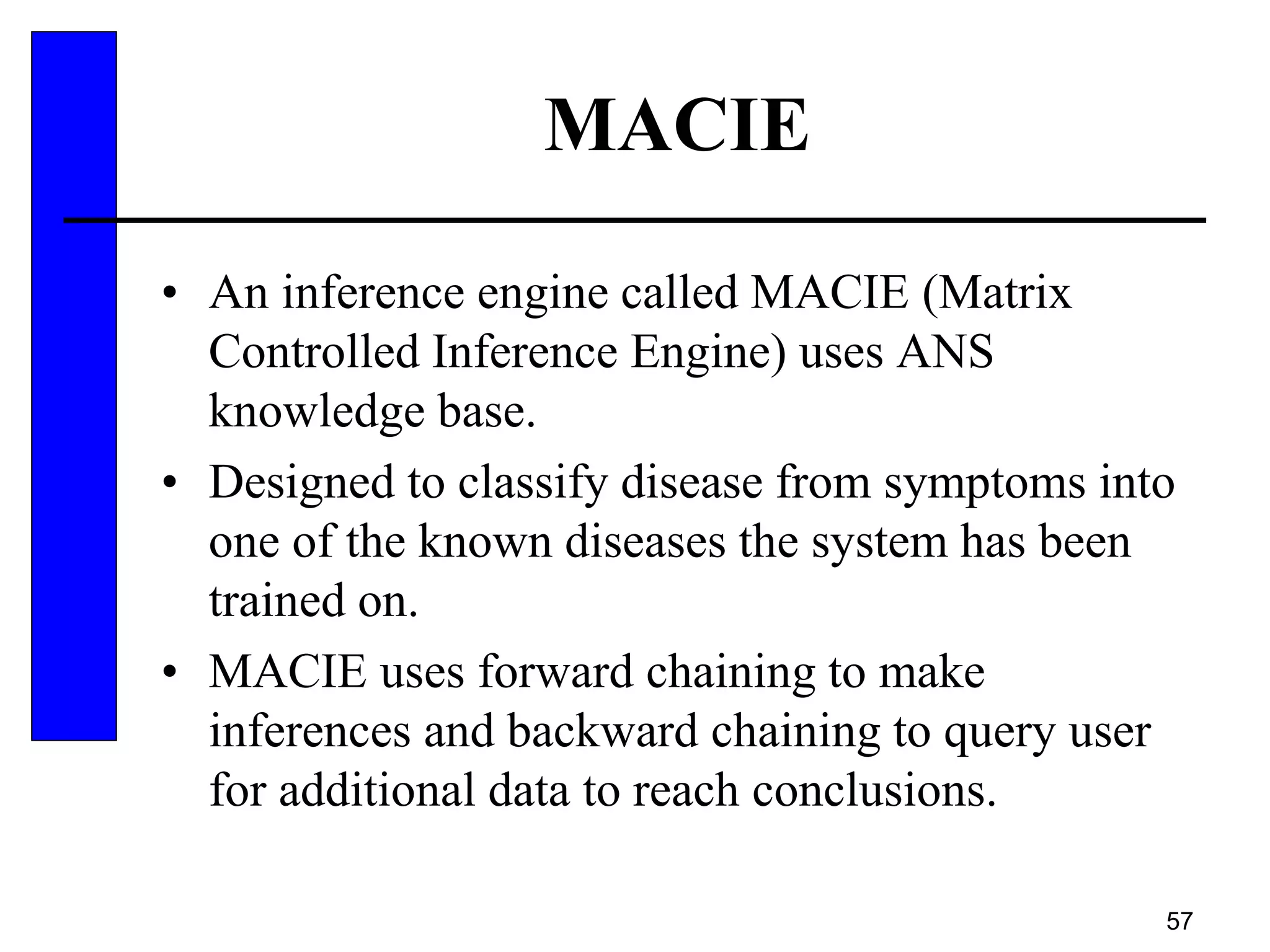 57
MACIE
• An inference engine called MACIE (Matrix
Controlled Inference Engine) uses ANS
knowledge base.
• Designed to classify disease from symptoms into
one of the known diseases the system has been
trained on.
• MACIE uses forward chaining to make
inferences and backward chaining to query user
for additional data to reach conclusions.
 
